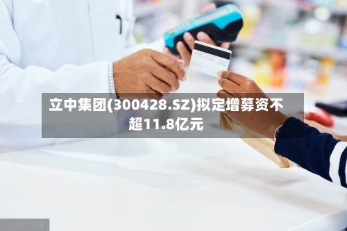 立中集团(300428.SZ)拟定增募资不超11.8亿元