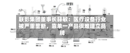 联影集团董事长薛敏：医疗设备行业被严重垄断，靠单一产品很难建立品牌-第2张图片