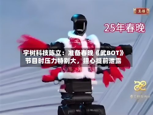 宇树科技陈立：准备春晚《武BOT》节目时压力特别大，担心提前泄露-第2张图片