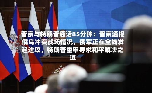 普京与特朗普通话85分钟：普京通报俄乌冲突战场情况	，俄军正在全线发起进攻，特朗普重申寻求和平解决之道-第3张图片