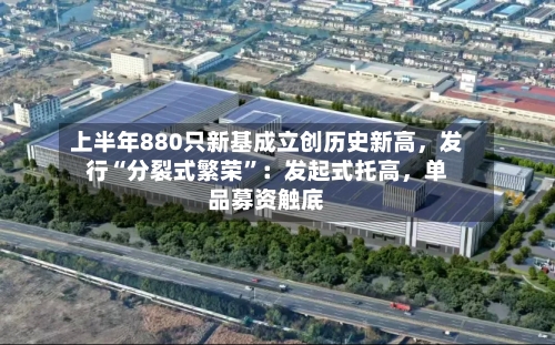 上半年880只新基成立创历史新高，发行“分裂式繁荣”：发起式托高，单品募资触底-第2张图片