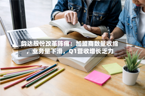 韵达股份改革阵痛：加盟商数量收缩，业务量下滑，Q1营收增长乏力
