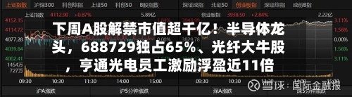 下周A股解禁市值超千亿！半导体龙头，688729独占65%、光纤大牛股，亨通光电员工激励浮盈近11倍