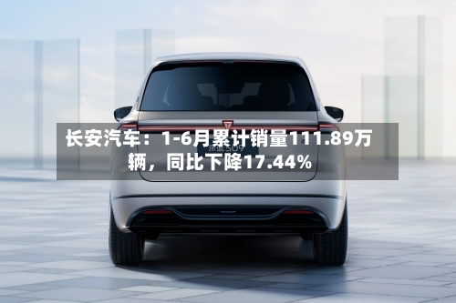 长安汽车：1-6月累计销量111.89万辆，同比下降17.44%-第3张图片