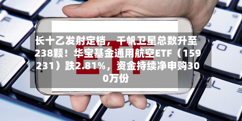 长十乙发射定档，千帆卫星总数升至238颗！华宝基金通用航空ETF（159231）跌2.81%，资金持续净申购300万份