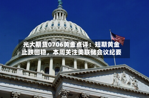 光大期货0706黄金点评：短期黄金止跌回稳	，本周关注美联储会议纪要-第2张图片
