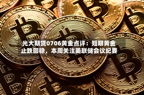 光大期货0706黄金点评：短期黄金止跌回稳，本周关注美联储会议纪要-第3张图片