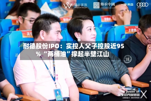 耐德股份IPO：实控人父子控股近95% “两桶油”撑起半壁江山-第2张图片