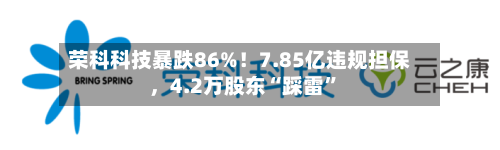 荣科科技暴跌86%！7.85亿违规担保	，4.2万股东“踩雷”-第2张图片