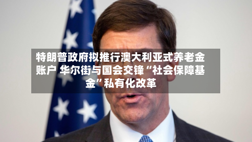 特朗普政府拟推行澳大利亚式养老金账户 华尔街与国会交锋“社会保障基金”私有化改革