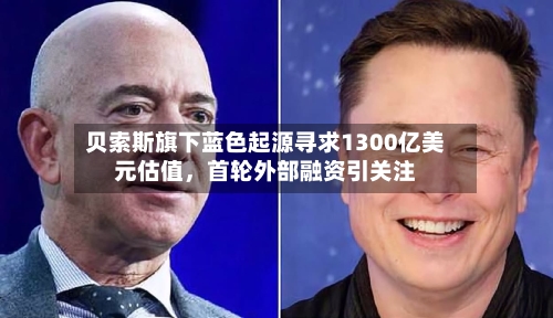 贝索斯旗下蓝色起源寻求1300亿美元估值	，首轮外部融资引关注-第3张图片