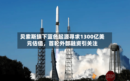 贝索斯旗下蓝色起源寻求1300亿美元估值，首轮外部融资引关注
