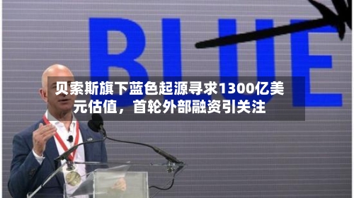 贝索斯旗下蓝色起源寻求1300亿美元估值	，首轮外部融资引关注-第2张图片