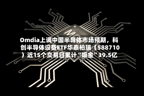 Omdia上调中国半导体市场预期	，科创半导体设备ETF华泰柏瑞（588710）近15个交易日累计“吸金”39.5亿-第2张图片