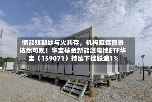 储能短期冰与火共存，机构喊话前景依然可观！华宝基金新能源电池ETF华宝（159071）持续下挫跌逾1%-第2张图片