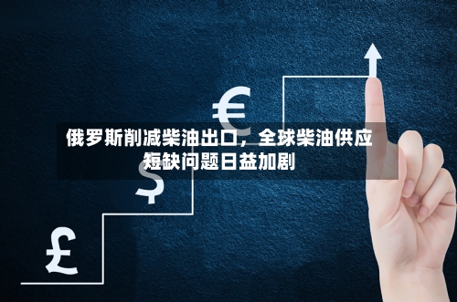 俄罗斯削减柴油出口，全球柴油供应短缺问题日益加剧-第2张图片
