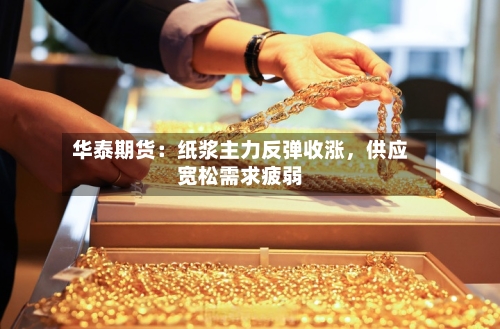 华泰期货：纸浆主力反弹收涨，供应宽松需求疲弱-第2张图片