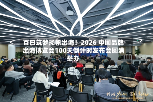 百日筑梦扬帆出海！2026 中国品牌出海博览会100天倒计时发布会圆满举办
