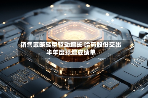销售策略转型驱动增长 哈药股份交出半年度预增成绩单