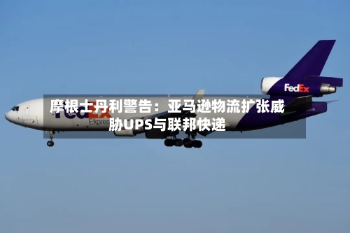 摩根士丹利警告：亚马逊物流扩张威胁UPS与联邦快递