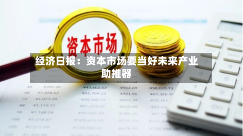 经济日报:资本市场要当好未来产业助推器-第2张图片