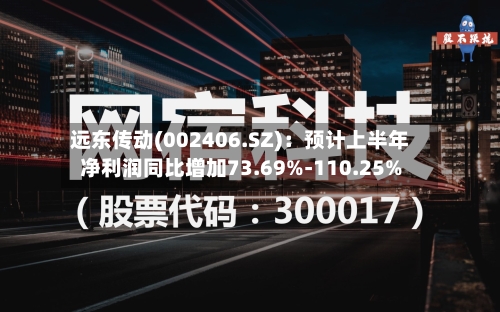远东传动(002406.SZ):预计上半年净利润同比增加73.69%-110.25%-第3张图片