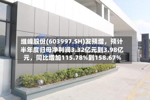 继峰股份(603997.SH)发预增，预计半年度归母净利润3.32亿元到3.98亿元，同比增加115.78%到158.67%-第3张图片