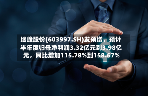 继峰股份(603997.SH)发预增，预计半年度归母净利润3.32亿元到3.98亿元	，同比增加115.78%到158.67%-第2张图片