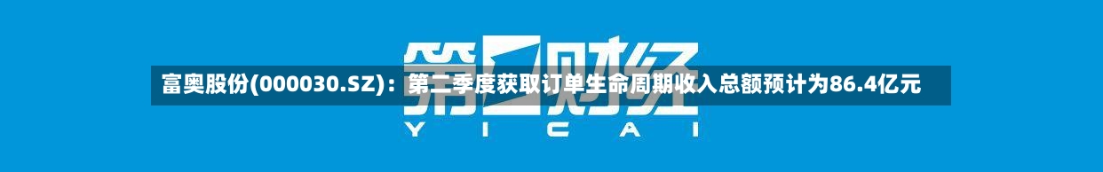 富奥股份(000030.SZ):第二季度获取订单生命周期收入总额预计为86.4亿元-第2张图片