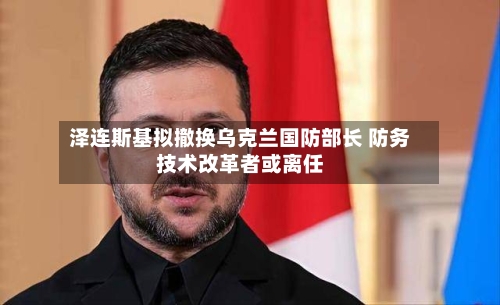 泽连斯基拟撤换乌克兰国防部长 防务技术改革者或离任-第2张图片