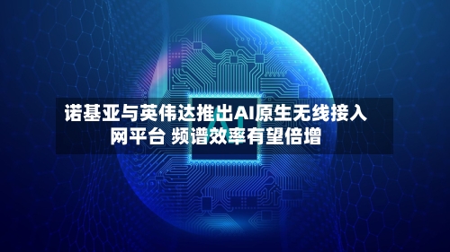 诺基亚与英伟达推出AI原生无线接入网平台 频谱效率有望倍增