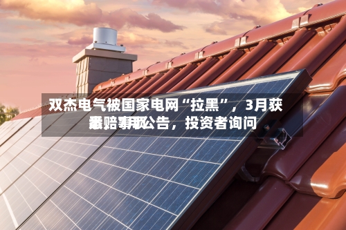 双杰电气被国家电网“拉黑”，3月获悉，7月公告，投资者询问索赔事项